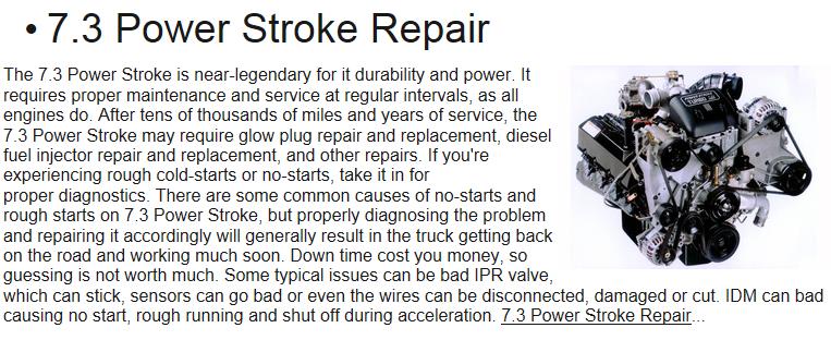 7.3 Power Stroke may require glow plug repair and replacement, diesel fuel injector repair and replacement, and other repairs. If you're experiencing rough cold-starts or no-starts, take it in for proper diagnostics. There are some common causes of no-starts and rough starts on 7.3 Power Stroke, but properly diagnosing the problem and repairing it accordingly will generally result in the truck getting back on the road and working much soon. Down time cost you money, so guessing is not worth much. Some typical issues can be bad IPR valve, which can stick, sensors can go bad or even the wires can be disconnected, damaged or cut. IDM can bad causing no start, rough running and shut off during acceleration.