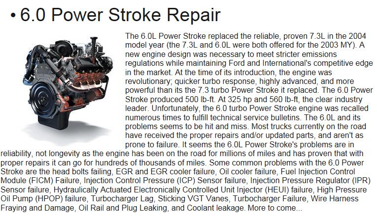 The 6.0L Power Stroke replaced the reliable, proven 7.3L in the 2004 model year (the 7.3L and 6.0L were both offered for the 2003 MY). A new engine design was necessary to meet stricter emissions regulations while maintaining Ford and International's competitive edge in the market. At the time of its introduction, the engine was revolutionary; quicker turbo response, highly advanced, and more powerful than its the 7.3 turbo Power Stroke it replaced. The 6.0 Power Stroke produced 500 lb-ft. At 325 hp and 560 lb-ft, the clear industry leader. Unfortunately, the 6.0 turbo Power Stroke engine was recalled numerous times to fulfill technical service bulletins. The 6.0L and its problems seems to be hit and miss. Most trucks currently on the road have received the proper repairs and/or updated parts, and aren't as prone to failure. It seems the 6.0L Power Stroke's problems are in reliability, not longevity as the engine has been on the road for millions of miles and has proven that with proper repairs it can go for hundreds of thousands of miles. Some common problems with the 6.0 Power Stroke are the head bolts failing, EGR and EGR cooler failure, Oil cooler failure, Fuel Injection Control Module (FICM) Failure, Injection Control Pressure (ICP) Sensor failure, Injection Pressure Regulator (IPR) Sensor failure, Hydraulically Actuated Electronically Controlled Unit Injector (HEUI) failure, High Pressure Oil Pump (HPOP) failure, Turbocharger Lag, Sticking VGT Vanes, Turbocharger Failure, Wire Harness Fraying and Damage, Oil Rail and Plug Leaking, and Coolant leakage